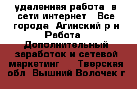 удаленная работа  в сети интернет - Все города, Агинский р-н Работа » Дополнительный заработок и сетевой маркетинг   . Тверская обл.,Вышний Волочек г.